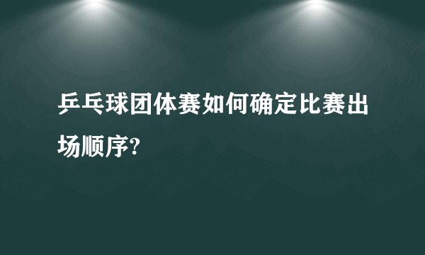 乒乓球团体赛如何确定比赛出场顺序?
