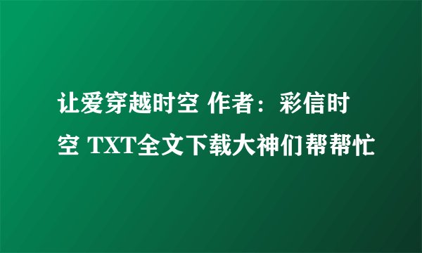 让爱穿越时空 作者：彩信时空 TXT全文下载大神们帮帮忙
