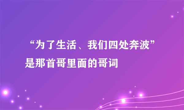 “为了生活、我们四处奔波”是那首哥里面的哥词