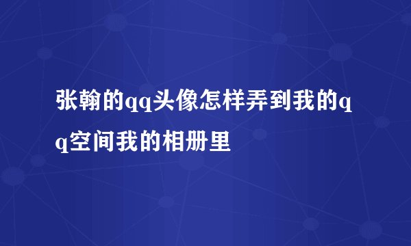 张翰的qq头像怎样弄到我的qq空间我的相册里