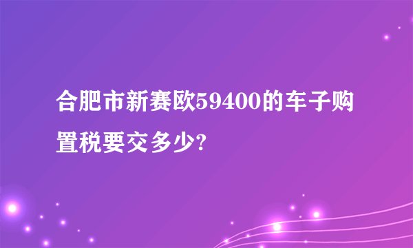 合肥市新赛欧59400的车子购置税要交多少?