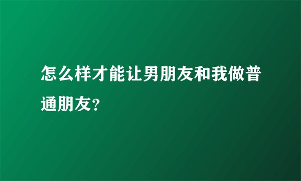 怎么样才能让男朋友和我做普通朋友？