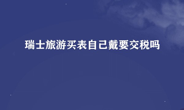 瑞士旅游买表自己戴要交税吗