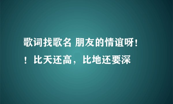 歌词找歌名 朋友的情谊呀！！比天还高，比地还要深
