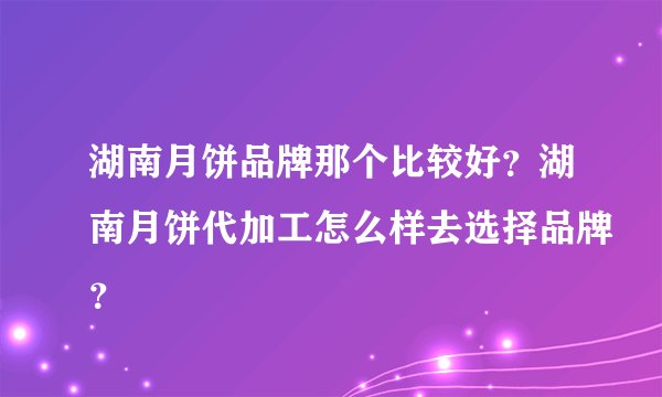 湖南月饼品牌那个比较好？湖南月饼代加工怎么样去选择品牌？