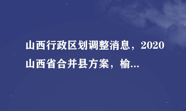 山西行政区划调整消息，2020山西省合并县方案，榆次2020年并入太原