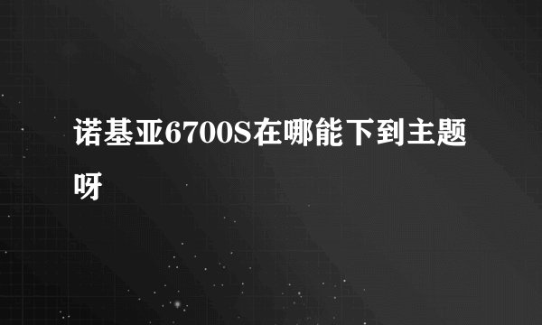 诺基亚6700S在哪能下到主题呀