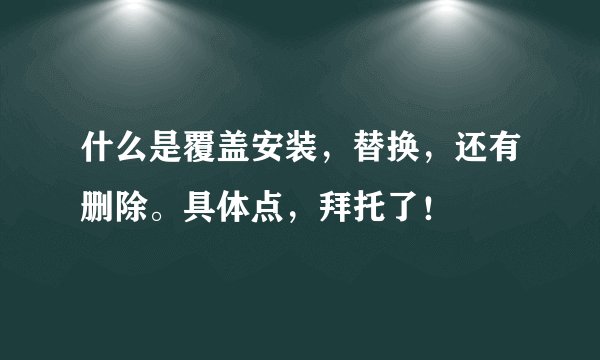 什么是覆盖安装，替换，还有删除。具体点，拜托了！