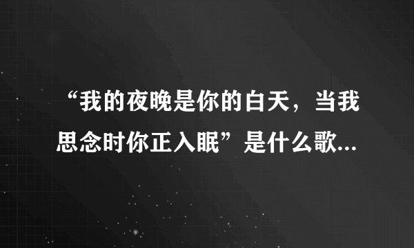 “我的夜晚是你的白天，当我思念时你正入眠”是什么歌的歌词？