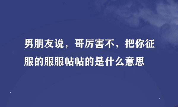 男朋友说，哥厉害不，把你征服的服服帖帖的是什么意思