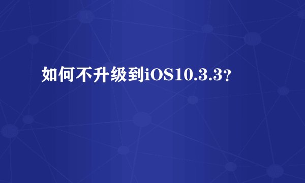 如何不升级到iOS10.3.3？