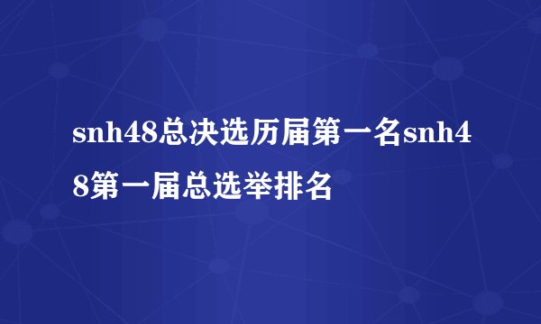 snh48总决选历届第一名snh48第一届总选举排名