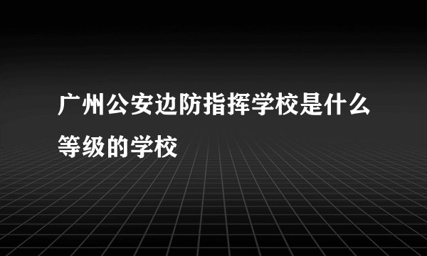 广州公安边防指挥学校是什么等级的学校