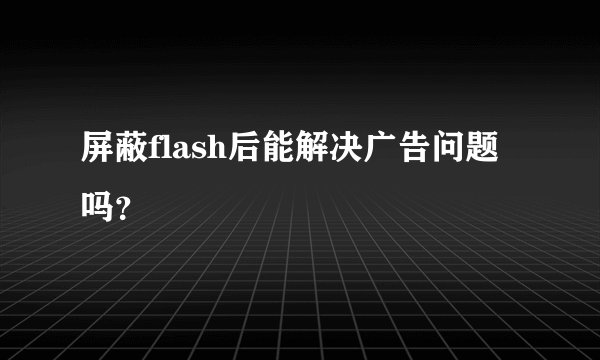 屏蔽flash后能解决广告问题吗？
