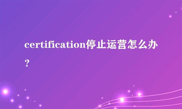 certification停止运营怎么办？