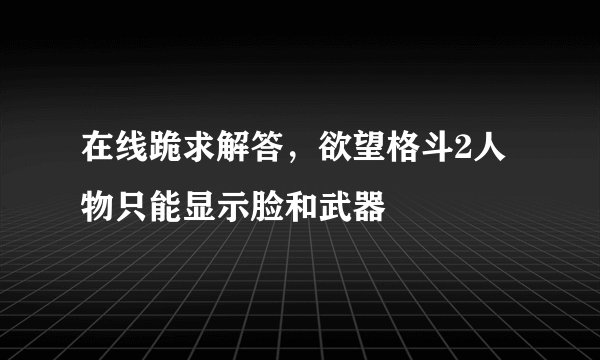 在线跪求解答，欲望格斗2人物只能显示脸和武器