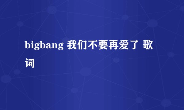 bigbang 我们不要再爱了 歌词