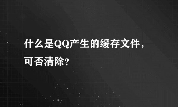什么是QQ产生的缓存文件，可否清除？