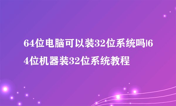 64位电脑可以装32位系统吗|64位机器装32位系统教程