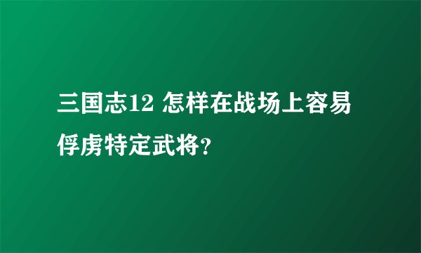 三国志12 怎样在战场上容易俘虏特定武将？
