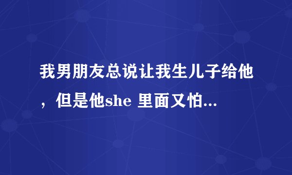 我男朋友总说让我生儿子给他，但是他she 里面又怕我怀孕为什么感觉他很矛盾