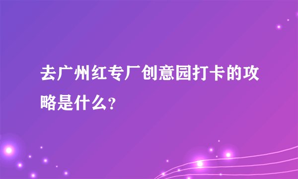 去广州红专厂创意园打卡的攻略是什么？