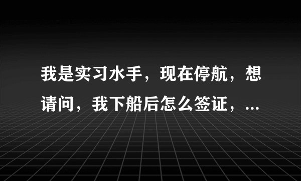 我是实习水手，现在停航，想请问，我下船后怎么签证，现在船上没船长只有几个水手，之前船长签过上船时间