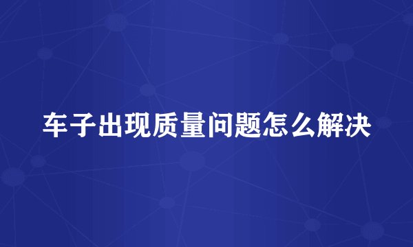 车子出现质量问题怎么解决