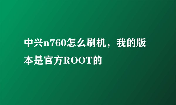 中兴n760怎么刷机，我的版本是官方ROOT的