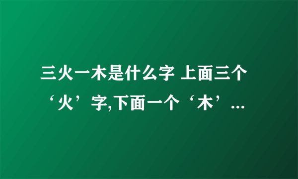 三火一木是什么字 上面三个‘火’字,下面一个‘木’字,为何字呢?