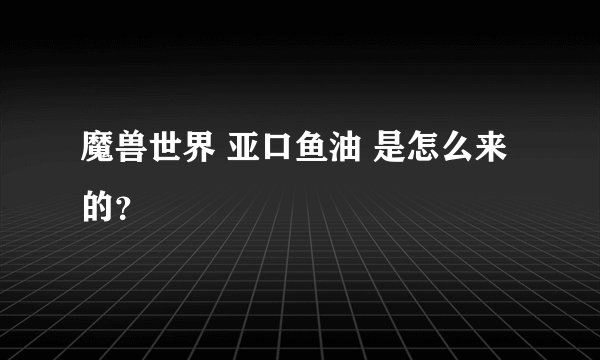 魔兽世界 亚口鱼油 是怎么来的？