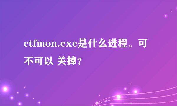 ctfmon.exe是什么进程。可不可以 关掉？