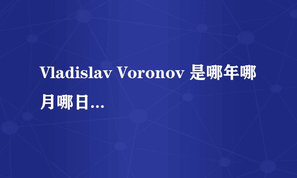 Vladislav Voronov 是哪年哪月哪日出生的？ 请明确回答。