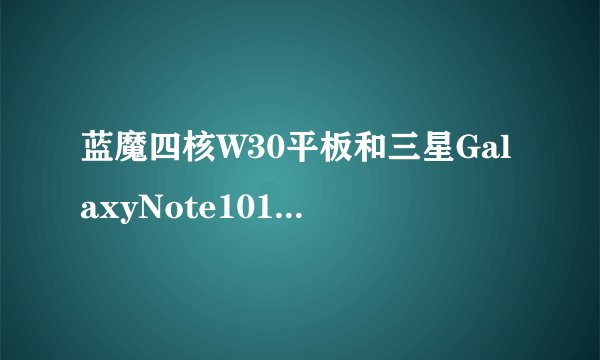 蓝魔四核W30平板和三星GalaxyNote101N8000评测如何