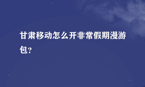 甘肃移动怎么开非常假期漫游包？