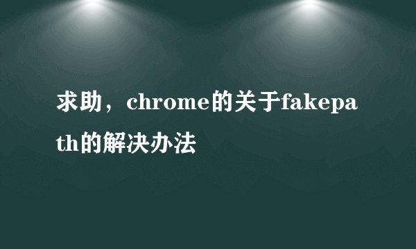 求助，chrome的关于fakepath的解决办法