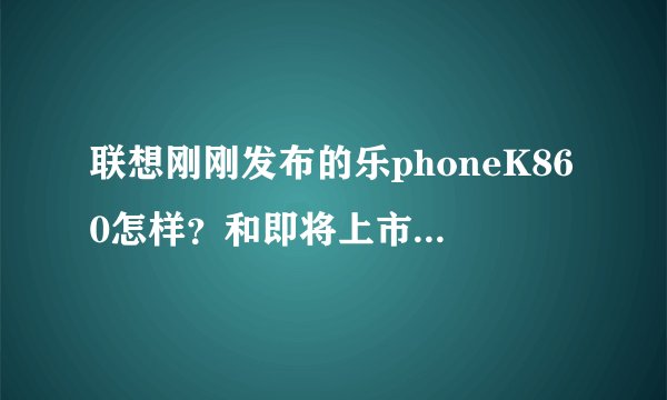 联想刚刚发布的乐phoneK860怎样？和即将上市的华为Ascend D1 四核版相比哪个更好？哪一个更实用？