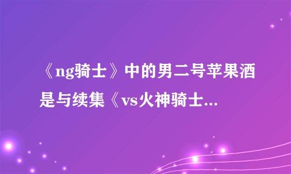 《ng骑士》中的男二号苹果酒是与续集《vs火神骑士》是不是同一个人？