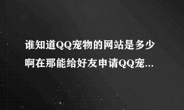 谁知道QQ宠物的网站是多少啊在那能给好友申请QQ宠物吗??