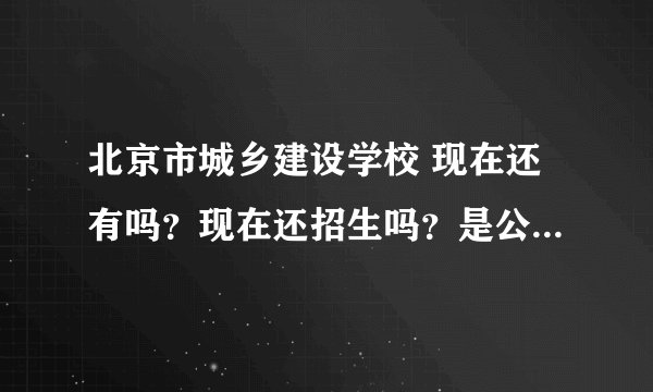 北京市城乡建设学校 现在还有吗？现在还招生吗？是公办的吗？ 不熟悉的 打酱油的绕行