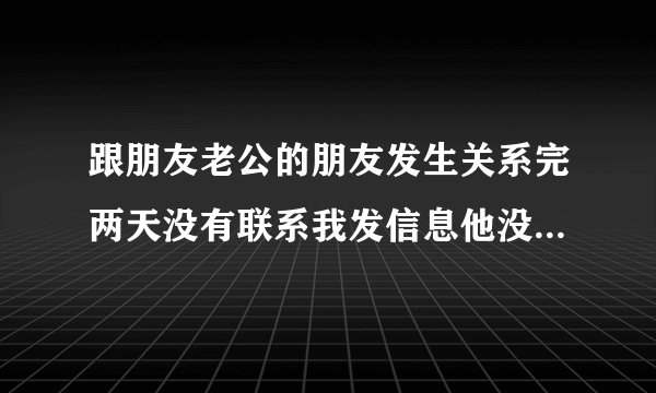跟朋友老公的朋友发生关系完两天没有联系我发信息他没有回是怎么回事