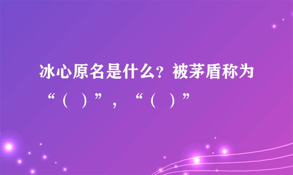 冰心原名是什么？被茅盾称为“（ ）”，“（ ）”