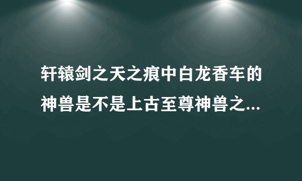 轩辕剑之天之痕中白龙香车的神兽是不是上古至尊神兽之一的龙驹?就是那只长着龙头的马.