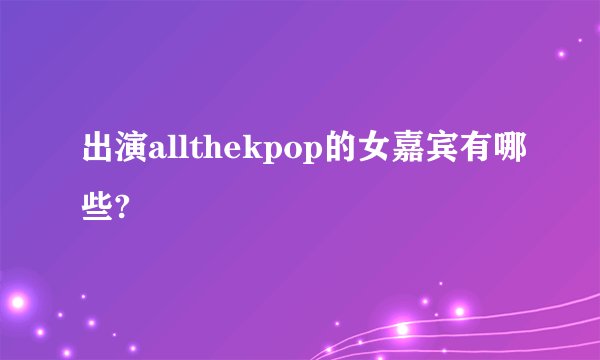 出演allthekpop的女嘉宾有哪些?
