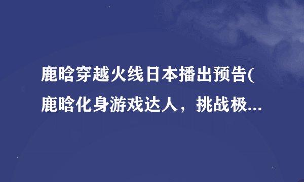 鹿晗穿越火线日本播出预告(鹿晗化身游戏达人，挑战极限燃爆全场！)