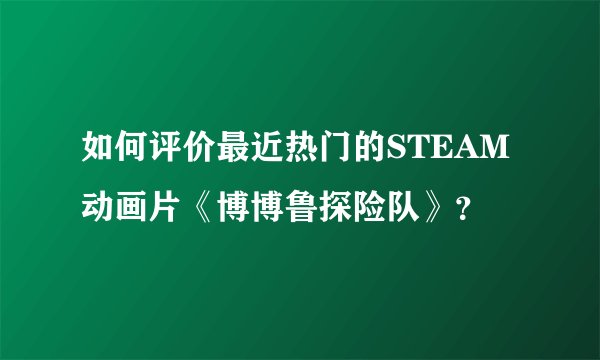 如何评价最近热门的STEAM动画片《博博鲁探险队》？