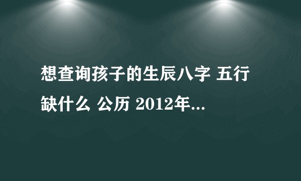 想查询孩子的生辰八字 五行缺什么 公历 2012年 1月 29日 9点55出生五行缺什么