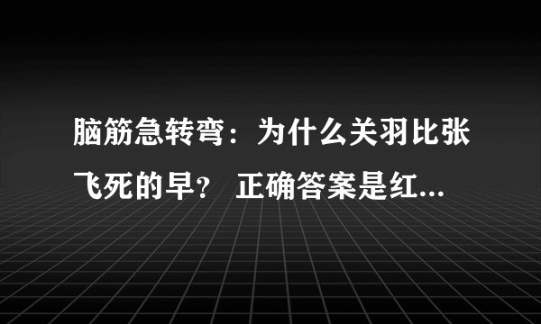 脑筋急转弯：为什么关羽比张飞死的早？ 正确答案是红颜薄命，给我编两个错误答案