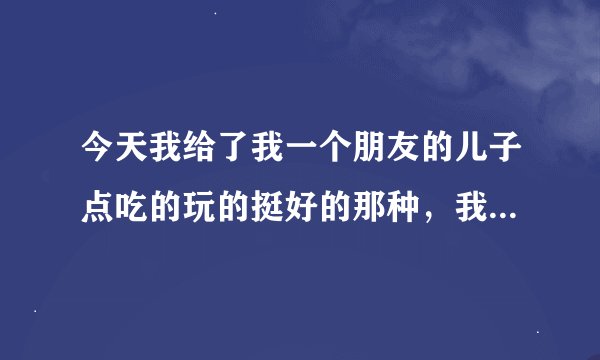 今天我给了我一个朋友的儿子点吃的玩的挺好的那种，我还怪担心的，我儿子吃了那个没事，也不知道他儿子吃