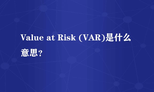 Value at Risk (VAR)是什么意思？